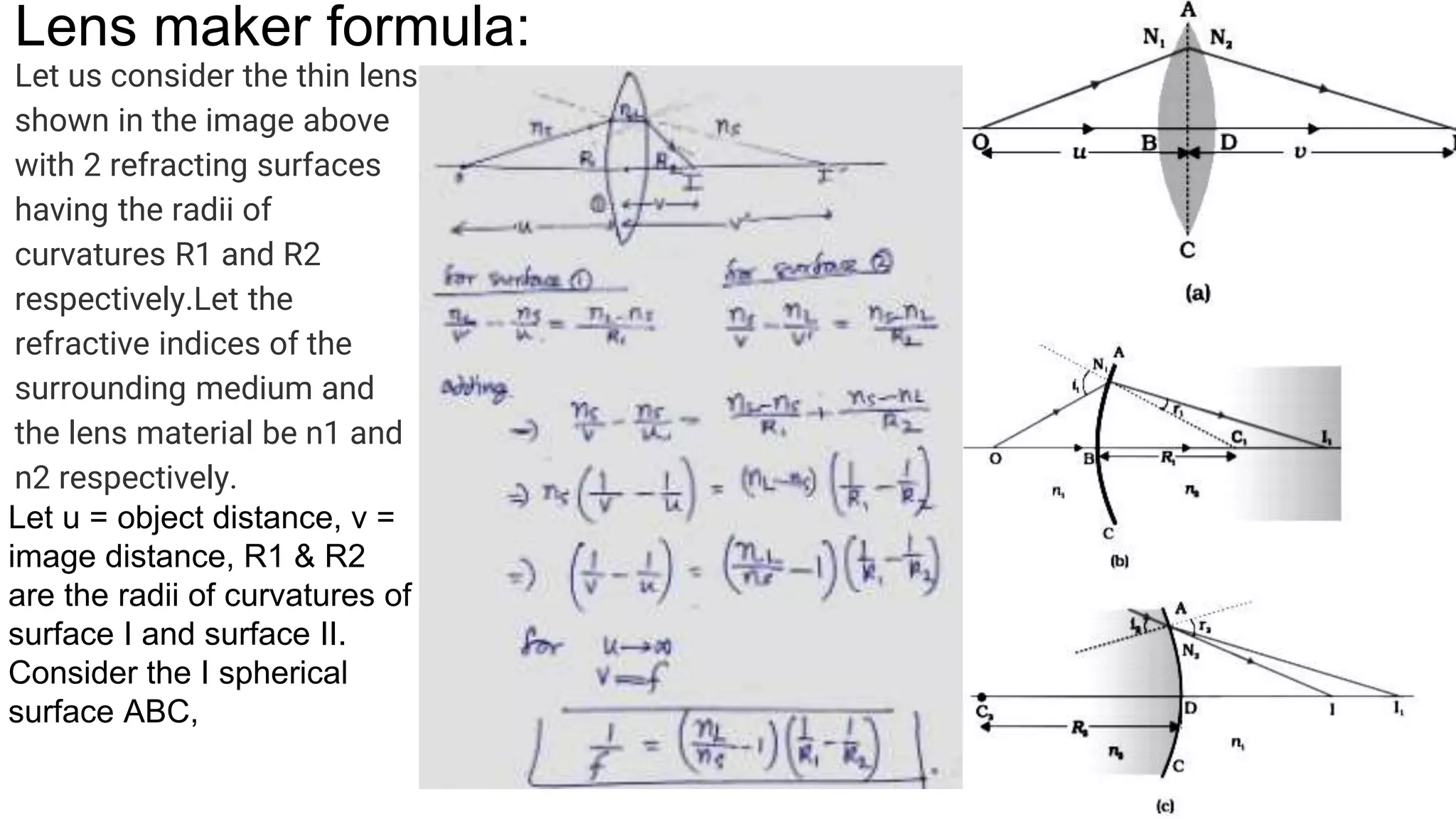 Lens maker formula:
Let us consider the thin lens
shown in the image above
with 2 refracting surfaces
having the radii of
curvatures R1 and R2
respectively.Let the
refractive indices of the
surrounding medium and
the lens material be n1 and
n2 respectively.
Let u = object distance, v =
image distance, R1 & R2
are the radii of curvatures of
surface I and surface II.
Consider the I spherical
surface ABC,
 