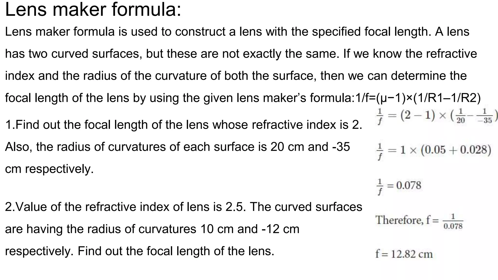 Lens maker formula:
Lens maker formula is used to construct a lens with the specified focal length. A lens
has two curved surfaces, but these are not exactly the same. If we know the refractive
index and the radius of the curvature of both the surface, then we can determine the
focal length of the lens by using the given lens maker’s formula:1/f=(μ−1)×(1/R1–1/R2)
1.Find out the focal length of the lens whose refractive index is 2.
Also, the radius of curvatures of each surface is 20 cm and -35
cm respectively.
2.Value of the refractive index of lens is 2.5. The curved surfaces
are having the radius of curvatures 10 cm and -12 cm
respectively. Find out the focal length of the lens.
 