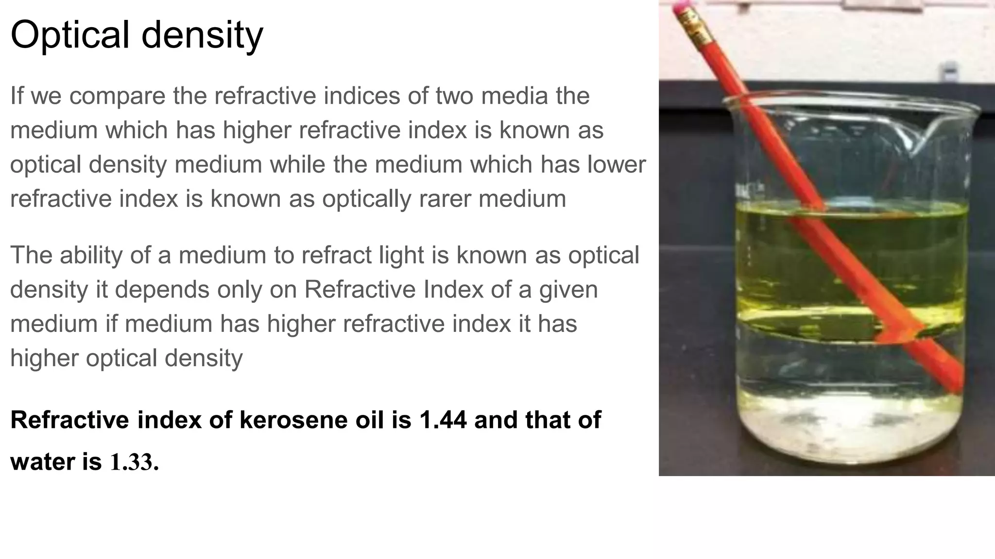 Optical density
If we compare the refractive indices of two media the
medium which has higher refractive index is known as
optical density medium while the medium which has lower
refractive index is known as optically rarer medium
The ability of a medium to refract light is known as optical
density it depends only on Refractive Index of a given
medium if medium has higher refractive index it has
higher optical density
Refractive index of kerosene oil is 1.44 and that of
water is 1.33.
 