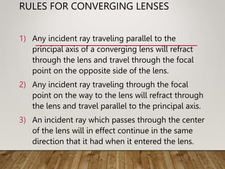 RULES FOR CONVERGING LENSES
1) Any incident ray traveling parallel to the
principal axis of a converging lens will refract
through the lens and travel through the focal
point on the opposite side of the lens.
2) Any incident ray traveling through the focal
point on the way to the lens will refract through
the lens and travel parallel to the principal axis.
3) An incident ray which passes through the center
of the lens will in effect continue in the same
direction that it had when it entered the lens.
 