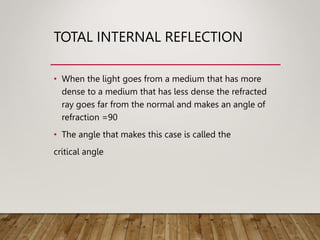 TOTAL INTERNAL REFLECTION
• When the light goes from a medium that has more
dense to a medium that has less dense the refracted
ray goes far from the normal and makes an angle of
refraction =90
• The angle that makes this case is called the
critical angle
 