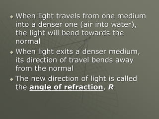  When light travels from one medium
into a denser one (air into water),
the light will bend towards the
normal
 When light exits a denser medium,
its direction of travel bends away
from the normal
 The new direction of light is called
the angle of refraction, R
 
