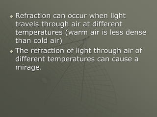  Refraction can occur when light
travels through air at different
temperatures (warm air is less dense
than cold air)
 The refraction of light through air of
different temperatures can cause a
mirage.
 