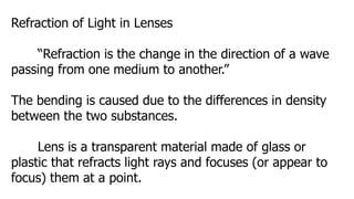 Refraction of Light in Lenses
“Refraction is the change in the direction of a wave
passing from one medium to another.”
The bending is caused due to the differences in density
between the two substances.
Lens is a transparent material made of glass or
plastic that refracts light rays and focuses (or appear to
focus) them at a point.
 
