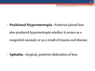 • Positional Hypermetropia : Posterior placed lens
also produced hypermetropia whether it occurs as a
congenital anomaly or as a result of trauma and disease.
• Aphakia : Surgical, posterior dislocation of lens
10
 