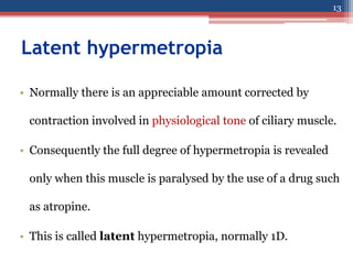 Latent hypermetropia
• Normally there is an appreciable amount corrected by
contraction involved in physiological tone of ciliary muscle.
• Consequently the full degree of hypermetropia is revealed
only when this muscle is paralysed by the use of a drug such
as atropine.
• This is called latent hypermetropia, normally 1D.
13
 