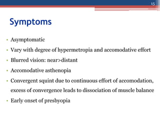 Symptoms
• Asymptomatic
• Vary with degree of hypermetropia and accomodative effort
• Blurred vision: near>distant
• Accomodative asthenopia
• Convergent squint due to continuous effort of accomodation,
excess of convergence leads to dissociation of muscle balance
• Early onset of presbyopia
15
 