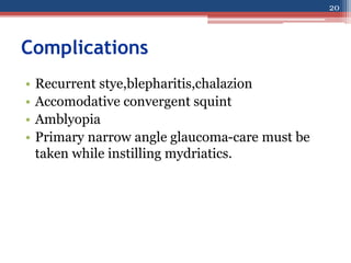 Complications
• Recurrent stye,blepharitis,chalazion
• Accomodative convergent squint
• Amblyopia
• Primary narrow angle glaucoma-care must be
taken while instilling mydriatics.
20
 