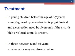 Treatment
• In young children below the age of 6-7 years:
some degree of hypermetropia is physiological
and a correction need be given only if the error is
high or if strabismus is present.
• In those between 6 and 16 years:
smaller error may require correction.
21
 