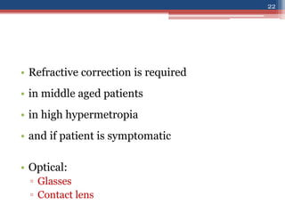 • Refractive correction is required
• in middle aged patients
• in high hypermetropia
• and if patient is symptomatic
• Optical:
▫ Glasses
▫ Contact lens
22
 