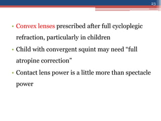 • Convex lenses prescribed after full cycloplegic
refraction, particularly in children
• Child with convergent squint may need “full
atropine correction”
• Contact lens power is a little more than spectacle
power
23
 