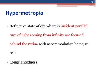 Hypermetropia
• Refractive state of eye wherein incident parallel
rays of light coming from infinity are focused
behind the retina with accommodation being at
rest.
• Longsightedness
3
 