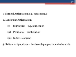1. Corneal Astigmatism e.g. keratoconus
2. Lenticular Astigmatism
(i) Curvatural – e.g. lenticonus
(ii) Positional – subluxation
(iii) Index – cataract
3. Retinal astigmatism – due to oblique placement of macula.
32
 