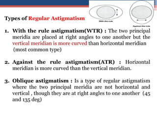 Types of Regular Astigmatism
1. With the rule astigmatism(WTR) : The two principal
meridia are placed at right angles to one another but the
vertical meridian is more curved than horizontal meridian
(most common type)
2. Against the rule astigmatism(ATR) : Horizontal
meridian is more curved than the vertical meridian.
3. Oblique astigmatism : Is a type of regular astigmatism
where the two principal meridia are not horizontal and
vertical , though they are at right angles to one another (45
and 135 deg)
33
 