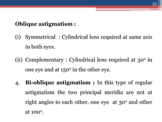 Oblique astigmatism :
(i) Symmetrical : Cylindrical lens required at same axis
in both eyes.
(ii) Complementary : Cylindrical lens required at 30o in
one eye and at 150o in the other eye.
4. Bi-oblique astigmatism : In this type of regular
astigmatism the two principal meridia are not at
right angles to each other, one eye at 30o and other
at 100o.
35
 