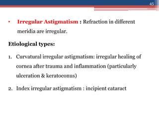 • Irregular Astigmatism : Refraction in different
meridia are irregular.
Etiological types:
1. Curvatural irregular astigmatism: irregular healing of
cornea after trauma and inflammation (particularly
ulceration & keratoconus)
2. Index irregular astigmatism : incipient cataract
45
 