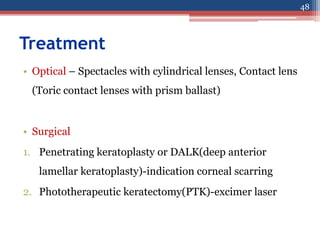 Treatment
• Optical – Spectacles with cylindrical lenses, Contact lens
(Toric contact lenses with prism ballast)
• Surgical
1. Penetrating keratoplasty or DALK(deep anterior
lamellar keratoplasty)-indication corneal scarring
2. Phototherapeutic keratectomy(PTK)-excimer laser
48
 