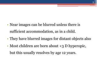 • Near images can be blurred unless there is
sufficient accommodation, as in a child.
• They have blurred images for distant objects also
• Most children are born about +3 D hyperopic,
but this usually resolves by age 12 years.
5
 