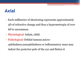 Axial
• Each millimeter of shortening represents approximately
3D of refractive change and thus a hypermetropia of over
6D is uncommon.
• Physiological: Infant, child.
• Pathological: Orbital tumour,micro-
ophthalmos,nanophthalmos or inflammatory mass may
indent the posterior pole of the eye and flatten it
7
 