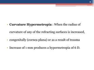 • Curvature Hypermetropia : When the radius of
curvature of any of the refracting surfaces is increased,
• congenitally (cornea plana) or as a result of trauma
• Increase of 1 mm produces a hypermetropia of 6 D.
8
 