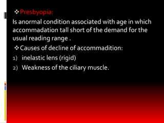 Presbyopia:
Is anormal condition associated with age in which
accommadation tall short of the demand for the
usual reading range .
Causes of decline of accommadition:
1) inelastic lens (rigid)
2) Weakness of the ciliary muscle.
 