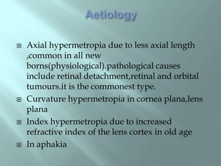 Axial hypermetropia due to less axial length
,common in all new
borns(physiological).pathological causes
include retinal detachment,retinal and orbital
tumours.it is the commonest type.
 Curvature hypermetropia in cornea plana,lens
plana
 Index hypermetropia due to increased
refractive index of the lens cortex in old age
 In aphakia
 