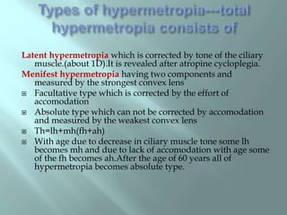 Latent hypermetropia which is corrected by tone of the ciliary
muscle.(about 1D).It is revealed after atropine cycloplegia.
Menifest hypermetropia having two components and
measured by the strongest convex lens
 Facultative type which is corrected by the effort of
accomodation
 Absolute type which can not be corrected by accomodation
and measured by the weakest convex lens
 Th=lh+mh(fh+ah)
 With age due to decrease in ciliary muscle tone some lh
becomes mh and due to lack of accomodation with age some
of the fh becomes ah.After the age of 60 years all of
hypermetropia becomes absolute type.
 