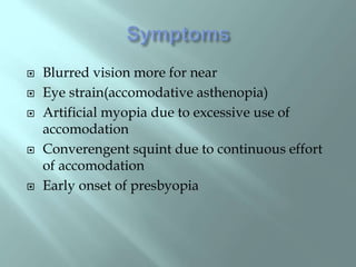 Blurred vision more for near
 Eye strain(accomodative asthenopia)
 Artificial myopia due to excessive use of
accomodation
 Converengent squint due to continuous effort
of accomodation
 Early onset of presbyopia
 