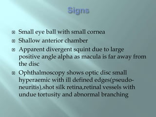  Small eye ball with small cornea
 Shallow anterior chamber
 Apparent divergent squint due to large
positive angle alpha as macula is far away from
the disc
 Ophthalmoscopy shows optic disc small
hyperaemic with ill defined edges(pseudo-
neuritis),shot silk retina,retinal vessels with
undue tortusity and abnormal branching
 
