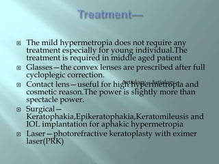  The mild hypermetropia does not require any
treatment especially for young individual.The
treatment is required in middle aged patient
 Glasses—the convex lenses are prescribed after full
cycloplegic correction.
 Contact lens—useful for high hypermetropia and
cosmetic reason.The power is slightly more than
spectacle power.
 Surgical—
Keratophakia,Epikeratophakia,Keratomileusis and
IOL implantation for aphakic hypermetropia
 Laser—photorefractive keratoplasty with eximer
laser(PRK)
Aetiology—Aetiology—
 