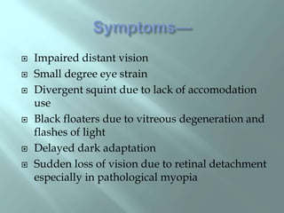  Impaired distant vision
 Small degree eye strain
 Divergent squint due to lack of accomodation
use
 Black floaters due to vitreous degeneration and
flashes of light
 Delayed dark adaptation
 Sudden loss of vision due to retinal detachment
especially in pathological myopia
 