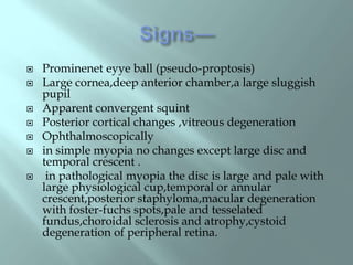  Prominenet eyye ball (pseudo-proptosis)
 Large cornea,deep anterior chamber,a large sluggish
pupil
 Apparent convergent squint
 Posterior cortical changes ,vitreous degeneration
 Ophthalmoscopically
 in simple myopia no changes except large disc and
temporal crescent .
 in pathological myopia the disc is large and pale with
large physiological cup,temporal or annular
crescent,posterior staphyloma,macular degeneration
with foster-fuchs spots,pale and tesselated
fundus,choroidal sclerosis and atrophy,cystoid
degeneration of peripheral retina.
 