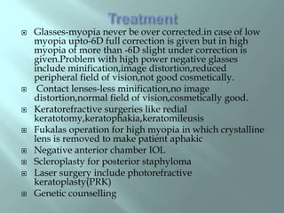  Glasses-myopia never be over corrected.in case of low
myopia upto-6D full correction is given but in high
myopia of more than -6D slight under correction is
given.Problem with high power negative glasses
include minification,image distortion,reduced
peripheral field of vision,not good cosmetically.
 Contact lenses-less minification,no image
distortion,normal field of vision,cosmetically good.
 Keratorefractive surgeries like redial
keratotomy,keratophakia,keratomileusis
 Fukalas operation for high myopia in which crystalline
lens is removed to make patient aphakic
 Negative anterior chamber IOL
 Scleroplasty for posterior staphyloma
 Laser surgery include photorefractive
keratoplasty(PRK)
 Genetic counselling
 