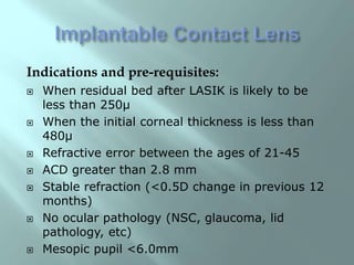 Indications and pre-requisites:
 When residual bed after LASIK is likely to be
less than 250µ
 When the initial corneal thickness is less than
480µ
 Refractive error between the ages of 21-45
 ACD greater than 2.8 mm
 Stable refraction (<0.5D change in previous 12
months)
 No ocular pathology (NSC, glaucoma, lid
pathology, etc)
 Mesopic pupil <6.0mm
 
