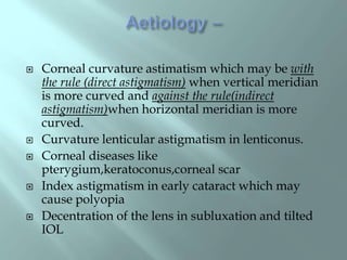  Corneal curvature astimatism which may be with
the rule (direct astigmatism) when vertical meridian
is more curved and against the rule(indirect
astigmatism)when horizontal meridian is more
curved.
 Curvature lenticular astigmatism in lenticonus.
 Corneal diseases like
pterygium,keratoconus,corneal scar
 Index astigmatism in early cataract which may
cause polyopia
 Decentration of the lens in subluxation and tilted
IOL
 