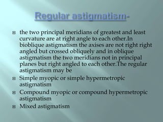  the two principal meridians of greatest and least
curvature are at right angle to each other.In
bioblique astigmatism the axises are not right right
angled but crossed obliquely and in oblique
astigmatism the two meridians not in principal
planes but right angled to each other.The regular
astigmatism may be
 Simple myopic or simple hypermetropic
astigmatism
 Compound myopic or compound hypermetropic
astigmatism
 Mixed astigmatism
 