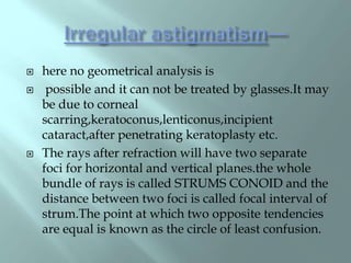  here no geometrical analysis is
 possible and it can not be treated by glasses.It may
be due to corneal
scarring,keratoconus,lenticonus,incipient
cataract,after penetrating keratoplasty etc.
 The rays after refraction will have two separate
foci for horizontal and vertical planes.the whole
bundle of rays is called STRUMS CONOID and the
distance between two foci is called focal interval of
strum.The point at which two opposite tendencies
are equal is known as the circle of least confusion.
 