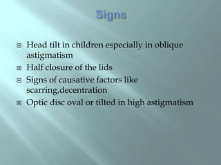  Head tilt in children especially in oblique
astigmatism
 Half closure of the lids
 Signs of causative factors like
scarring,decentration
 Optic disc oval or tilted in high astigmatism
 