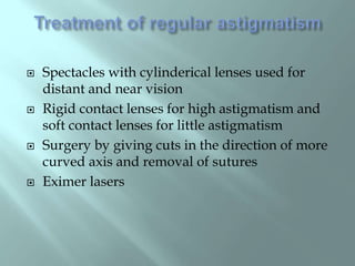  Spectacles with cylinderical lenses used for
distant and near vision
 Rigid contact lenses for high astigmatism and
soft contact lenses for little astigmatism
 Surgery by giving cuts in the direction of more
curved axis and removal of sutures
 Eximer lasers
 