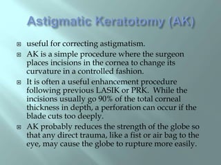  useful for correcting astigmatism.
 AK is a simple procedure where the surgeon
places incisions in the cornea to change its
curvature in a controlled fashion.
 It is often a useful enhancement procedure
following previous LASIK or PRK. While the
incisions usually go 90% of the total corneal
thickness in depth, a perforation can occur if the
blade cuts too deeply.
 AK probably reduces the strength of the globe so
that any direct trauma, like a fist or air bag to the
eye, may cause the globe to rupture more easily.
 