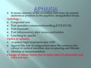  It means absence of the crystalline lens from its normal
anatomical position in the papillary area(patellar fossa).
Aetiology—
 Congenital rare
 Post operative commonest(needling,ICCE,ECCE)
 Post traumatic
 Post inflammatory after cornea perforation
 Couching by quacks
Optics of aphakia
 Acquired high hypermetropia +10D
 Against the rule of astigmatism since the cornea is less
curved in vertical meridian due to suturing and fibrosis
 Absence of accommodation
Change of colour vision due to more entry of ultraviolet and
infra red rays
 