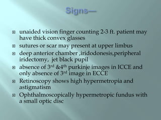  unaided vision finger counting 2-3 ft. patient may
have thick convex glasses
 sutures or scar may present at upper limbus
 deep anterior chamber ,iridodonesis,peripheral
iridectomy, jet black pupil
 absence of 3rd &4th purkinje images in ICCE and
only absence of 3rd image in ECCE
 Retinoscopy shows high hypermetropia and
astigmatism
 Ophthalmoscopically hypermetropic fundus with
a small optic disc
 