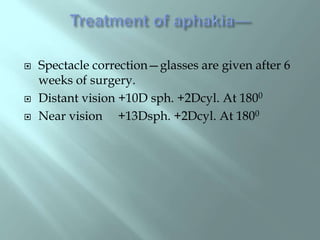  Spectacle correction—glasses are given after 6
weeks of surgery.
 Distant vision +10D sph. +2Dcyl. At 1800
 Near vision +13Dsph. +2Dcyl. At 1800
 
