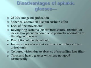  25-30% image magnification
 Spherical aberration like pin cushion effect
 Lack of fine movements
 Roving ring scotoma (50-65 0 from central fixation) or
jack in box phenomenon due to prismatic aberration at
the edge of the lens
 Restriction of the visual field
 In case monocular aphakic correction diplopia due to
aniseikonia
 Coloured vision due to absence of crystalline lens filter
 Thick and heavy glasses which are not good
cosmetically
 
