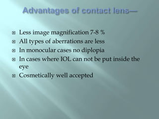  Less image magnification 7-8 %
 All types of aberrations are less
 In monocular cases no diplopia
 In cases where IOL can not be put inside the
eye
 Cosmetically well accepted
 