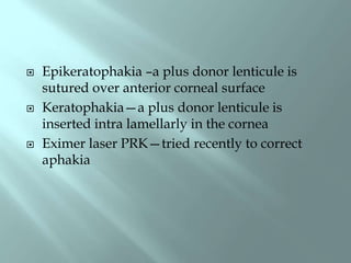  Epikeratophakia –a plus donor lenticule is
sutured over anterior corneal surface
 Keratophakia—a plus donor lenticule is
inserted intra lamellarly in the cornea
 Eximer laser PRK—tried recently to correct
aphakia
 