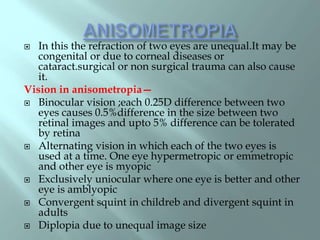  In this the refraction of two eyes are unequal.It may be
congenital or due to corneal diseases or
cataract.surgical or non surgical trauma can also cause
it.
Vision in anisometropia—
 Binocular vision ;each 0.25D difference between two
eyes causes 0.5%difference in the size between two
retinal images and upto 5% difference can be tolerated
by retina
 Alternating vision in which each of the two eyes is
used at a time. One eye hypermetropic or emmetropic
and other eye is myopic
 Exclusively uniocular where one eye is better and other
eye is amblyopic
 Convergent squint in childreb and divergent squint in
adults
 Diplopia due to unequal image size
 