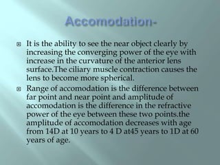  It is the ability to see the near object clearly by
increasing the converging power of the eye with
increase in the curvature of the anterior lens
surface.The ciliary muscle contraction causes the
lens to become more spherical.
 Range of accomodation is the difference between
far point and near point and amplitude of
accomodation is the difference in the refractive
power of the eye between these two points.the
amplitude of accomodation decreases with age
from 14D at 10 years to 4 D at45 years to 1D at 60
years of age.
 