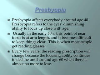  Presbyopia affects everybody around age 40.
Presbyopia refers to the eyes’ diminishing
ability to focus up close with age.
 Usually in the early 40’s, this point of near
focus is at arm length, and it becomes difficult
to keep things clear. This is when most people
get reading glasses.
 Every few years, the reading prescription will
change because the focusing ability continues
to decline until around age 60 when there is
almost no more to lose.
 