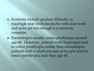  Symtoms include gradual difficulty in
reading& near work,headache with near work
and arms are not enough is a common
complain.
 Emmetropes usually notice presbyopia around
age 40. However, patients with hyperopia tend
to notice presbyopia earlier than emmetropes.
patients with a small amount of myopia tend to
notice presbyopia later than age 40 .
 